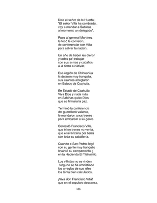 146
Dice el señor de la Huerta:
"El señor Villa ha cambiado,
voy a mandar a Sabinas
al momento un delegado".
Pues al general Martínez
le tocó la comisión,
de conferenciar con Villa
para salvar la nación.
Un año de haber les dieron
y todos pa' trabajar
con sus armas y caballos
a la tierra a cultivar.
Esa región de Chihuahua
la dejaron muy tranquila,
sus asuntos arreglaron
en Estado de Coahuila.
En Estado de Coahuila
Viva Dios y nada más
en Sabinas quiso Dios
que se firmara la paz.
Terminó la conferencia
del guerrillero valiente,
le mandaron unos trenes
para embarcar a su gente.
Contestó Francisco Villa,
que èl en trenes no venía,
que él avanzaría por tierra
con toda su caballería.
Cuando a San Pedro llegó
con su gente muy tranquilo
levantó su campamento ç
en la Hacienda El Tlahualilo.
Los villistas no se rinden
ninguno se ha amnistiado
los arreglos de sus jefes
los tenía bien calculados.
¡Viva don Francisco Villa!
que en el sepulcro descansa,
 