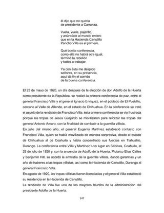 147
él dijo que no quería
de presidente a Carranza.
Vuela, vuela, pajarillo,
y anùncíale al mundo entero
que en la Hacienda Canutillo
Pancho Villa es el primero.
Qué bonita conferencia,
como ella no habrá otra igual,
terminó la rebelión
y todos a trabajar.
Ya con ésta me despido
señores, en su presencia,
aquí da fin el corrido
de la buena conferencia.
El 25 de mayo de 1920, un día después de la elección de don Adolfo de la Huerta
como presidente de la República, se realizò la primera conferencia de paz, entre el
general Francisco Villa y el general Ignacio Enriquez, en el poblado de El Pueblito,
cercano al Valle de Allende, en el estado de Chihuahua. En la conferencia se tratò
el asunto de la rendición de Francisco Villa, ésta primera conferencia se vio frustrada
porque las tropas de Jesús Guajardo se movilizaron para reforzar las tropas del
general Antonio Amaro, con la finalidad de combatir a la guerrilla villista.
En julio del mismo año, el general Eugenio Martínez estableció contacto con
Francisco Villa, quien se había movilizado de manera sorpresiva, desde el estado
de Chihuahua al de Coahuila y había concentrado sus fuerzas en Tlahualilo,
Durango. La conferencia entre Villa y Martínez tuvo lugar en Sabinas, Coahuila, el
28 de julio de 1920 y, con la anuencia de Adolfo de la Huerta, Plutarco Elias Calles
y Benjamín Hill, se acordó la amnistía de la guerrilla villista, dando garantías y un
año de haberes a las tropas villistas, así como la Hacienda de Canutillo, Durango al
general Francisco Villa.
En agosto de 1920, las tropas villistas fueron licenciadas y el general Villa estableció
su residencia en la Hacienda de Canutillo.
La rendición de Villa fue uno de los mayores triunfos de la administración del
presidente Adolfo de la Huerta.
 