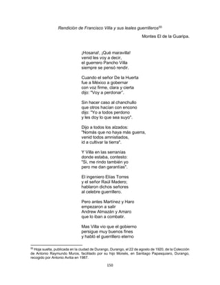 150
Rendición de Francisco Villa y sus leales guerrilleros55
Montes El de la Guaripa.
¡Hosana!, ¡Qué maravilla!
venid les voy a decir,
el guerrero Pancho Villa
siempre se pensó rendir.
Cuando el señor De la Huerta
fue a México a gobernar
con voz firme, clara y cierta
dijo: "Voy a perdonar”.
Sin hacer caso al chanchullo
que otros hacían con encono
dijo: "Yo a todos perdono
y les doy lo que sea suyo".
Dijo a todos los alzados:
"Nomás que no haya más guerra,
venid todos amnistiados,
id a cultivar la tierra".
Y Villa en las serranías
donde estaba, contesto:
"Si, me rindo también yo
pero me dan garantías".
El ingeniero Elías Torres
y el señor Raúl Madero;
hablaron dichos señores
al celebre guerrillero.
Pero antes Martínez y Haro
empezaron a salir
Andrew Almazán y Amaro
que lo iban a combatir.
Mas Villa vio que el gobierno
persigue muy buenos fines
y habló el guerrillero eterno
55
Hoja suelta, publicada en la ciudad de Durango, Durango, el 22 de agosto de 1920, de la Colección
de Antonio Raymundo Muros, facilitado por su hijo Moisés, en Santiago Papasquiaro, Durango,
recogido por Antonio Avitia en 1987.
 