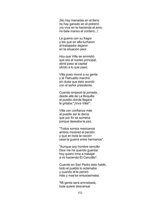 152
¡No hay manadas en el llano
no hay ganado en el potrero!
¡no vive en la hacienda el amo,
no bala manso el cordero...!
La guerra con su fragor
y los que en ella lucharon
al trabajador dejaron
en la situación peor.
Hoy que Villa se amnistió
que era el núcleo principal,
abrid paso al capital
olvido a lo que pasó.
Villa pues movió a su gente
y al Tlahualilo marchó
sin duda que ésto acordó
con el señor presidente.
Cuando empezó la jornada,
desde allá de La Boquilla
el pueblo donde llegará
le gritaba:"¡Viva Villa!".
Villa con confianza más
al pueblo así le decía:
que por fin se sometía
porque deseaba la paz.
"Todos somos mexicanos
ambos mostrad el perdón
y que en toda la nación
cese la guerra entre hermanos".
"Aunque soy hombre sencillo
Dios me ha querido guardar
hoy quiero irme a trabajar
a mi hacienda El Canutillo".
Cuando en San Pedro ésto habló,
todo el pueblo lo aclamaba
y cuando él le peroró
más y mas'se entusiasmaba.
"Mi gente será amnistiada,
toda quiere descansar
 