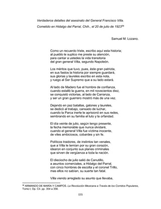 155
Verdaderos detalles del asesinato del General Francisco Villa.
Cometido en Hidalgo del Parral, Chih., el 20 de julio de 192356
Samuel M. Lozano.
Como un recuerdo triste, escribo aquí esta historia;
al pueblo le suplico me preste su atención,
para cantar a ustedes la vida transitoria
del gran general Villa, segundo Napoleón.
Los méritos que tuvo, pues, éste gran patriota,
en sus fastos la historia por siempre guardará,
sus glorias y laureles escribo en esta nota,
y ruego al Ser Supremo que a su lado estará.
Al lado de Madero fue el hombre de confianza,
cuando estallò la guerra, en mil novecientos diez,
se conquistò victorias, al lado de Carranza,
y ser un gran guerrero mostró más de una vez.
Dejando en paz batallas, galones y laureles,
se dedicò al trabajo, cansado de luchar,
cuando la Parca inerte le aprisionó en sus redes,
sembrando en su familia el luto y la orfandad.
El día veinte de julio, según tengo presente,
la fecha memorable que nunca olvidaré,
cuando el general Villa fue víctima inocente,
de viles ambiciosos, cobardes y sin fe.
Políticos traidores, de instintos tan venales,
que a Villa le temían por su gran corazón,
idearon en conjunto sus planes criminales
que sirven de vergüenza a toda la nación.
El dieciocho de julio salió de Canutillo,
a asuntos comerciales, a Hidalgo del Parral,
con cinco hombres de escolta y el coronel Trillo,
mas ellos no sabían, su suerte tan fatal.
Villa viendo arreglado su asunto que llevaba,
56
ARMANDO DE MARÌA Y CAMPOS. La Revolución Mexicana a Través de los Corridos Populares,
Tomo I, Op. Cit. pp. 354 a 356.
 