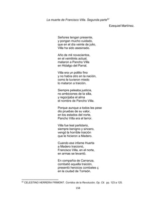 158
La muerte de Francisco Villa. Segunda parte57
Ezequiel Martínez.
Señores tengan presente,
y pongan mucho cuidado,
que en el día veinte de julio,
Villa ha sido asesinado.
Año de mil novecientos,
en el veintitrés actual,
mataron a Pancho Villa
en Hidalgo del Parral.
Villa era un pollito fino
y no había otro en la nación,
como le tuvieron miedo
lo mataron a traición.
Siempre peleaba justicia,
no ambiciones de la silla,
y regocijaba el alma
el nombre de Pancho Villa.
Porque aunque a todos les pese
dio pruebas de su valor,
en los estados del norte,
Pancho Villa era el terror.
Villa fue leal partidario,
siempre benigno y sincero,
vengò la horrible traición
que le hicieron a Madero.
Cuando ese infame Huerta
a Madero traicionò,
Francisco Villa, en el norte,
en armas se levantò.
En compañía de Carranza,
combatió aquella traición,
presentó heroicos combates ç
en la ciudad de Torreón.
57
CELESTINO HERRERA FRIMONT. Corridos de la Revolución, Op. Cit. pp. 123 a 125.
 