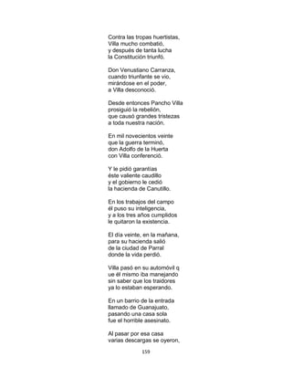 159
Contra las tropas huertistas,
Villa mucho combatió,
y después de tanta lucha
la Constitución triunfó.
Don Venustiano Carranza,
cuando triunfante se vio,
mirándose en el poder,
a Villa desconoció.
Desde entonces Pancho Villa
prosiguió la rebelión,
que causó grandes tristezas
a toda nuestra nación.
En mil novecientos veinte
que la guerra terminó,
don Adolfo de la Huerta
con Villa conferenció.
Y le pidió garantías
éste valiente caudillo
y el gobierno le cedió
la hacienda de Canutillo.
En los trabajos del campo
él puso su inteligencia,
y a los tres años cumplidos
le quitaron la existencia.
El día veinte, en la mañana,
para su hacienda salió
de la ciudad de Parral
donde la vida perdió.
Villa pasó en su automóvil q
ue él mismo iba manejando
sin saber que los traidores
ya lo estaban esperando.
En un barrio de la entrada
llamado de Guanajuato,
pasando una casa sola
fue el horrible asesinato.
Al pasar por esa casa
varias descargas se oyeron,
 