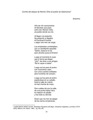 16
Corrido del ataque de Ramón Ortiz al pueblo de Salamanca3
Anónimo
Año de mil nuevecientos
el dieciseis que paso,
entro don Ramón Ortiz,
al pueblo donde se crio.
Al llegar a la estación,
les pregunto si llegaba,
el Ferrocarril Central
o algún otro tren de carga.
Los empleados contestaban,
con un semblante apacible:
"Señor, todavía no sé,
pero ahorita suena el timbre".
Luego al momento lo supo
que sí tenía que llegar,
"¡Ay!", les dice a sus amigos:
"No lo vayan a bailar".
Luego se fue para el centro
con muchísimo valor;
con unos cuantos soldados
pero hombres de corazón.
Luego se fue para el centro
pasiándose en su caballo,
toda la calle de Juárez
el mero treinta de mayo.
Dos vueltas dio por la calle,
de una punta hasta l’otra;
le mataron el caballo
y fue toda su derrota.
Dicen que me han de abajar
de los cerros arrastrando;
3
JUAN DIEGO RAZO OLIVA. Rebeldes Populares del Bajío, (Hazañas tragedias y corridos (1910-
1920), México, Ed. Katún, 1983, pp. 90 a 92.
 