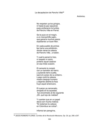 166
La decapitacion de Pancho Villa58
Anónimo.
No respetan ya los gringos,
ni hasta la paz sepulcral,
pues profanaron la tumba,
de Pancho Villa en Parral.
Se le puso en el magín,
a un mercachifle sajón,
que ganaría muchos pesos
explotando un buen filón.
En cada pueblo de primos
les haría una exhibición,
donde vieran la cabeza
de Pancho Villa , a tostón.
Y cual lo pensó lo hizo,
ni respeto ni razón,
profanó aquel cadáver
en esa triste ocasión.
El cemento lo rompió
con un barretón de hierro
y quitando tierra suelta,
sacó el cuerpo de su entierro.
Luego cortó la cabeza,
mísero despojo humano
y dejando abierta la fosa
huyó aquel americano.
El cuerpo ya cercenado,
arrojado en la oquedad,
fue encontrado al día siguiente
¡Oh, quò lujo de maldad!
Y cuentan que en un papel
decía con mucha malicia:
"Si reclaman la cabeza
en Columbus se cotiza".
Infamia tan peregrina,
58
JESÙS ROMERO FLORES. Corridos dé la Revolución Mexicana, Op. Cit. pp. 256 a 257.
 