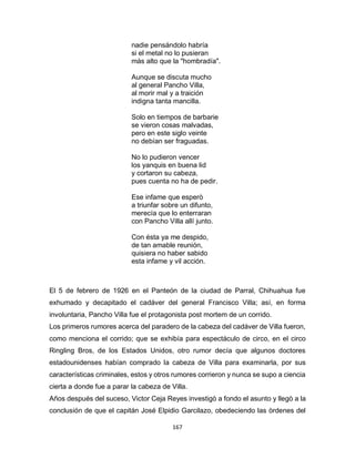 167
nadie pensándolo habría
si el metal no lo pusieran
màs alto que la "hombradía".
Aunque se discuta mucho
al general Pancho Villa,
al morir mal y a traición
indigna tanta mancilla.
Solo en tiempos de barbarie
se vieron cosas malvadas,
pero en este siglo veinte
no debían ser fraguadas.
No lo pudieron vencer
los yanquis en buena lid
y cortaron su cabeza,
pues cuenta no ha de pedir.
Ese infame que esperò
a triunfar sobre un difunto,
merecía que lo enterraran
con Pancho Villa allí junto.
Con ésta ya me despido,
de tan amable reunión,
quisiera no haber sabido
esta infame y vil acción.
El 5 de febrero de 1926 en el Panteón de la ciudad de Parral, Chihuahua fue
exhumado y decapitado el cadáver del general Francisco Villa; así, en forma
involuntaria, Pancho Villa fue el protagonista post mortem de un corrido.
Los primeros rumores acerca del paradero de la cabeza del cadáver de Villa fueron,
como menciona el corrido; que se exhibía para espectáculo de circo, en el circo
Ringling Bros, de los Estados Unidos, otro rumor decía que algunos doctores
estadounidenses habían comprado la cabeza de Villa para examinarla, por sus
características criminales, estos y otros rumores corrieron y nunca se supo a ciencia
cierta a donde fue a parar la cabeza de Villa.
Años después del suceso, Victor Ceja Reyes investigò a fondo el asunto y llegò a la
conclusión de que el capitán José Elpidio Garcilazo, obedeciendo las òrdenes del
 