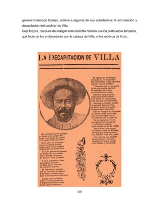 168
general Francisco Durazo, ordenò a algunos de sus subalternos; la exhumación y
decapitación del cadáver de Villa.
Ceja Reyes, después de indagar esta necrófila historia, nunca pudo saber tampoco,
qué hicieron los profanadores con la cabeza de Villa, ni los motivos de ilìcito.
 