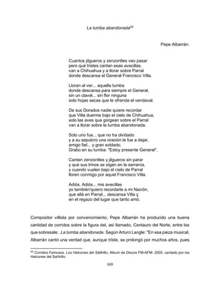169
La tumba abandonada59
Pepe Albarrán.
Cuantos jilgueros y zenzontles veo pasar
pero qué tristes cantan esas avecillas,
van a Chihuahua y a llorar sobre Parral
donde descansa el General Francisco Villa.
Lloran al ver... aquella tumba
donde descansa para siempre el General,
sin un clavel... sin flor ninguna
solo hojas secas que le ofrenda el vendaval.
De sus Dorados nadie quiere recordar
que Villa duerme bajo el cielo de Chihuahua,
solo las aves que gorgean sobre el Parral
van a llorar sobre la tumba abandonada.
Solo uno fue... que no ha olvidado
y a su sepulcro una oración le fue a dejar,
amigo fiel... y gran soldado.
Grabo en su tumba: "Estoy presente General".
Canten zenzontles y jilgueros sin parar
y que sus trinos se oigan en la serranía,
y cuando vuelen bajo el cielo de Parral
lloren conmigo por aquel Francisco Villa.
Adiós, Adiós... mis avecillas
yo también'quiero recordarle a mi Nación,
que allá en Parral... descansa Villa ç
en el regazo del lugar que tanto amó.
Compositor villista por convencimiento, Pepe Albarrán ha producido una buena
cantidad de corridos sobre la figura del, asì llamado, Centauro del Norte, entre los
que sobresale:. La tumba abandonada. Según Arturo Langle: "En esa pieza musical,
Albarrán cantó una verdad que, aunque triste, se prolongó por muchos años, pues
59
Corridos Famosos, Los Halcones del Sálitrlllo, Album de Discos FM-AFM- 2005, cantado por los
Halcones del Salítrillo.
 