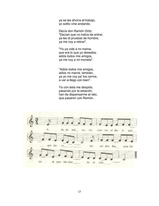 17
ya se les ahorra el trabajo,
yo solito vine andando.
Decía don Ramón Ortiz:
"Decían que no había de entrar;
ya les di pruebas de hombre,
ya me voy a retirar".
"Yo ya vide a mi mama,
que era lo que yo deseaba;
adiós todos mis amigos,
ya me voy a mi morada".
"Adiós todos mis amigos,
adiós mi mamá, también,
ya yo me voy pa' los cerros,
a ver si llego con bien".
Ya con ésta me despido,
pasando por la estación,
han de dispensarme el rato,
que pasaron con Ramón.
 