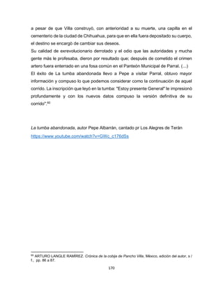 170
a pesar de que Villa construyò, con anterioridad a su muerte, una capilla en el
cementerio de la ciudad de Chihuahua, para que en ella fuera depositado su cuerpo,
el destino se encargò de cambiar sus deseos.
Su calidad de exrevolucionario derrotado y el odio que las autoridades y mucha
gente màs le profesaba, dieron por resultado que; después de cometido el crimen
artero fuera enterrado en una fosa común en el Panteón Municipal de Parral. (...)
El éxito de La tumba abandonada llevo a Pepe a visitar Parral, obtuvo mayor
información y compuso lo que podemos considerar como la continuación de aquel
corrido. La inscripción que leyó en la tumba: "Estoy presente General" le impresionò
profundamente y con los nuevos datos compuso la versión definitiva de su
corrido".60
La tumba abandonada, autor Pepe Albarràn, cantado pr Los Alegres de Teràn
https://www.youtube.com/watch?v=GWc_c176dSs
60
ARTURO LANGLE RAMÌREZ. Crónica de la cobija de Pancho Villa, Mèxico, ediciòn del autor, s /
f., pp. 86 a 87.
 