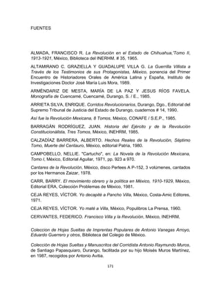 171
FUENTES
ALMADA, FRANCISCO R. La Revolución en el Estado de Chihuahua,'Tomo II,
1913-1921, México, Biblioteca del INERHM. # 35, 1965.
ALTAMIRANO C. GRAZIELLA Y GUADALUPE VILLA G. La Guerrilla Villista a
Través de los Testimonios de sus Protagonistas, México, ponencia del Primer
Encuentro de Historiadores Orales de América Latina y España, Instituto de
Investigaciones Doctor José María Luis Mora, 1989.
ARMÈNDARIZ DE MESTA, MARÌA DE LA PAZ Y JESUS RÌOS FAVELA.
Monografía de Cuencamé, Cuencamé, Durango, S. / E., 1985.
ARRIETA SILVA, ENRIQUE. Corridos Revolucionarios, Durango, Dgo., Editorial del
Supremo Tribunal de Justicia del Estado de Durango, cuadernos # 14, 1990.
Asì fue la Revolución Mexicana, 8 Tomos, México, CONAFE / S.E.P., 1985.
BARRAGÀN RODRÌGUEZ, JUAN. Historia del Ejército y de la Revolución
Constitucionállsta, Tres Tomos, México, INEHRM, 1985.
CALZADÌAZ BARRERA, ALBERTO. Hechos Reales de la Revolución, Séptimo
Tomo, Muerte del Centauro, México, editorial Patria, 1980.
CAMPOBELLO, NELLIE. "Cartucho", en: La Novela de la Revolución Mexicana,
Tomo I, México, Editorial Aguilar, 1971, pp. 923 a 970.
Cantares de la Revolución, México, disco Perlees A P-152, 3 volúmenes, cantados
por los Hermanos Zaizar, 1978.
CARR, BARRY. El movimiento obrero y la política en México, 1910-1929, México,
Editorial ERA, Colección Problemas de México, 1981.
CEJA REYES, VÌCTOR. Yo decapitè a Pancho Villa, México, Costa-Amic Editores,
1971.
CEJA REYES, VÌCTOR. Yo maté a Villa, México, Populibros La Prensa, 1960.
CERVANTES, FEDERICO. Francisco Villa y la Revolución, México, INEHRM,
Coleccion de Hojas Sueltas de Imprentas Populares de Antonio Vanegas Arroyo,
Eduardo Guerrero y otros, Biblioteca del Colegio de México.
Colección de Hojas Sueltas y Manuscritos del Corridista Antonio Raymundo Muros,
de Santiago Papasquiaro, Durango, facilitada por su hijo Moisés Muros Martínez,
en 1987, recogidos por Antonio Avitia.
 