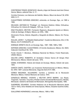 172
CONTRERAS TIRADO, BONIFACIO. Muerte y fulgor del General José Inés Chávez
García, México, editorial Polis, S. / F..
Corridos Famosos, Los Halcones del Salitrillo, México, Àlbum de discos F,M, AFM-
2005, S / F.
CUAUHTÈMOC ESPARZA SÀNCHEZ, entrevista, en Durango, Dgo., en 1985 a
1990.
DELGAD0, ANTONIO M. "Proòlogo", en: Romance Histórico Villista, Chihuahua,
Chihuahua, Ed. Antonio M. Delgado, 1975, pp. 15 a 24.
DÌAZ POLANCO, HÈCTOR. Formación Regional y Burguesía Agraria en México,
(Valle de Santiago, El-Bajío), México, ed. ERA., 1982.
Diccionario Porrùa, Historia, Biografía y Geografía de México, México, Ed. Porrùa,
1985.
DULLES, JOHN F., "La Rebelión Delahuertista". Cuadernos Mexicanos, Año I, # 36,
México, S.E.P./CONASUPO, s/f.
ENRIQUE ARRIETA SILVA, en Durango, Dgo., 1987, 1988, 1989 y 1990.
ESPARZA SÀNCHEZ, CUAUHTÈMOC. El Corrido Zacatecano, México, Ed. INAH,
Colección Científica # 46, 1976.
Fondo Vicente T. Mendoza., Biblioteca Nacional de Mèxico; Fondo Reservado,
UNAM, México.
GALVÀN LÒPEZ, ROBERTO. El Verdadero Chávez García (El Gengis Khan
Michoacano), México, Ediciòn del autor, 1976.
GÀMIZ, EVERARDO. Historia del Estado de Durango, México, Ediciòn del autor,
1953.
GARCÌA CANTÙ, GASTÒN. Las Invasiones Norteamericanas en México, México,
Ed. ERA / SEP, Lecturas Mexicanas, Segunda Serie # 57,1986.
GÒMEZ MAGANDA, ALEJANDRO. Corridos y Cantares de la Revolución
Mexicana, México, Instituto Mexicano de Cultura, 1970.
GONZÀLEZ MÈNDEZ, VICENTE y HÈCTOR ORTIZ IBARRA. Las Reyes,
Tingùindin, Tancítaro, Tocumbo y Peribán (Centro Occidental Michoacano), Morelia,
Michoacán, Gobierno del Estado de Michoacán, Monografías Municipales, 1980.
GUERRER0, EDUARDO. Corridos Históricos de la Revolución Mexicana desde
1910 a 1930 y otros Notables de Varias Epocas, México, Eduardo Guerrero Editor,
1930.
GUILLERMO HERNÀNDEZ, entrevista, México, 1989 a 1995.
 
