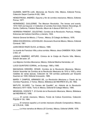 173
GUZMÀN, MARTÌN LUIS. Memorias de Pancho Villa, México, Editorial Porrúa,
Colección Sepan Cuantos # 438, 1984.
HENESTROSA, ANDRÈS. Espuma y flor de corridos mexicanos, México, Editores
Porrua, 1977.
HERNÀNDEZ, GUILLERMO. The Mexican Revolutión, The heroes and events,
1910-1920 and beyond. A Collection of corridos from Early Historic Recordings, El
Cerrito, California, Folcloric Records, Album de 4 discos # 9041/44, S / F.
HERRERA FRIMONT, CELESTINO. Corridos de la Revolución, Pachuca, Hidalgo,
Ediciones del Instituto Científico y Literario, 1934.
Historia General de México, 2 Tomos , México, El Colegio de México, 1976.
ISÑAS ESCÀRCEGA, LEOVIGILDO. Diccionario Rural de México, México, Editorial
Comaval, 1961.
JUAN DIEGO RAZO OLIVA, en México, 1989.
La muerte de Francisco Villa y otros corridos. México, disco CAMDEM / RCA, CAM/
s-422, s/f.
LANGLE RAMÌREZ, ARTURO. Crónica de la Cobija de Pancho Villa, México,
Ediciòn del autor, s/f.
Los Mejores Corridos Mexicanos, México, Editorial Medina Hernández, s/f.
LUCiO QUINTERO CORRAL, en Durango, 1985 y 1990.
MACAZAGA ORDOÑO, CÈSAR. Corridos de la Revolución Mexicana, México;
Edición facsimilar de Corridos de la Revolución Mexicana de 1910 a 1930 y otros
notables de varias èpocas, Colección de 100 corridos publicados por Eduardo
Guerrero en 1930, Editorial Innovación, 1985.
MARÌA Y CAMPOS, ARMANDO DE. La Revolución Mexicana a Través de los
Corridos Populares, 2 Tomos, México, Biblioteca del INEHRM # 25 y 26, 1962.
MATUTE, ÀLVARO. "La Carrera del Caudillo", en: Historia de la Revolución
Mexicana (1917-1924), Tomo 8, México, Editorial El Colegio México, 1980.
MENDOZA, VICENTE T. El Corrido de la Revolución Mexicana, México, Biblioteca
del INEHRM # 5, 1956.
______ El corrido mexicano, México, Fondo de Cultura Económica, Colección
Popular # 139, 1984.
______ El romance español y el corrido mexicano (Estudio Comparativo), México,
ed. U.N.A.M., 1936.
______ La lírica narrativa de México (El Corrido), México, Editorial UNAM, 1976.
 