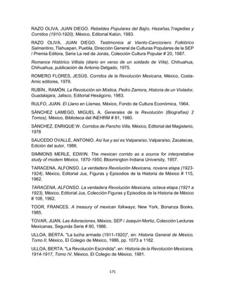 175
RAZO OLIVA, JUAN DIEGO. Rebeldes Populares del Bajío, Hazañas,Tragedias y
Corridos (1910-1920), México, Editorial Katùn, 1983.
RAZO OLIVA, JUAN DIEGO. Testimonios al Viento-Cancionero Folklórico
Salmantino, Tlahuapan, Puebla, Dirección General de Culturas Populares de la SEP
/ Premia Editora, Serie La red de Jonás, Colección Cultura Popular # 20, 1987.
Romance Histórico Villista (diario en verso de un soldado de Villa), Chihuahua,
Chihuahua, publicación de Antonio Delgado, 1975.
ROMERO FLORES, JESÙS. Corridos de la Revolución Mexicana, México, Costa-
Amic editores, 1979.
RUBÌN., RAMÒN. La Revolución sin Mística, Pedro Zamora, Historia de un Violador,
Guadalajara, Jalisco, Editorial Hexágono, 1983.
RULFO, JUAN. El Llano en Llamas, México, Fondo de Cultura Económica, 1964.
SÀNCHEZ LAMEGO, MIGUEL A. Generales de la Revolución (Biografías) 2
Tomos), México, Biblioteca del INEHRM # 81, 1980.
SÀNCHEZ, ENRIQUE W. Corridos de Pancho Villa, México, Editorial del Magisterio,
1978
SAUCEDO OVALLE, ANTONIO. Así fue y así es Valparaíso, Valparaíso, Zacatecas,
Ediciòn del autor, 1986.
SIMMONS MERLE, EDWIN. The mexican corrido as a source for interpretative
study of modem México, 1870-1950, Bloomington Indiana University, 1957.
TARACENA, ALFONSO. La verdadera Revolución Mexicana, novena etapa (1923-
1924), México, Editorial Jus, Figuras y Episodios de la Historia de México # 115,
1962.
TARACENA, ALFONSO. La verdadera Revolución Mexicana, octava etapa (1921 a
1923), México, Editorial Jus, Colección Figuras y Episodios de la Historia de México
# 108, 1962.
TOOR, FRANCES. A treasury of mexican folkways, New York, Bonanza Books,
1985.
TOVAR, JUAN. Las Adoraciones, México, SEP / Joaquín Mortiz, Colección Lecturas
Mexicanas, Segunda Serie # 80, 1986.
ULLOA, BERTA. "La lucha armada (1911-1920)", en: Historia General de México,
Tomo II, México, El Colegio de México, 1986, pp. 1073 a 1182.
ULLOA, BERTA. "La Revolución Escindida", en: Historia de la Revolución Mexicana,
1914-1917, Tomo IV, México, El Colegio de México, 1981.
 