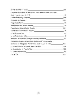 178
Corrido de Chàvez Garcìa__________________________________________107
Tragedia del combate en Navacoyàn y en La Estancia de San Pablo,
el dia trece de mayo de 1919________________________________________113
Corrido de Naranjo y Sabino________________________________________118
El Corrido de Carreón_____________________________________________122
Tragedia de Martín________________________________________________126
Aprehensiòn del General Àngeles____________________________________129
Tragedia del General Felipe Àngeles_________________________________132
Corrido del General Felipe Àngeles___________________________________136
La rendicion de Villa_______________________________________________142
La conferencia con Villa____________________________________________145
Rendición de Francisco Villa y sus leales guerrilleros_____________________150
Verdaderos detalles del asesinato del General Francisco Villa.
Cometido en Hidalgo del Parral, Chih., el 20 de julio de 1923______________155
La muerte de Francisco Villa. Segunda parte___________________________158
La decapitacion de Pancho Villa_____________________________________166
La tumba abandonada_____________________________________________169
FUENTES______________________________________________________171
 