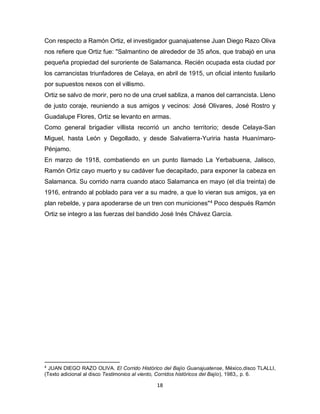 18
Con respecto a Ramón Ortiz, el investigador guanajuatense Juan Diego Razo Oliva
nos refiere que Ortiz fue: "Salmantino de alrededor de 35 años, que trabajó en una
pequeña propiedad del suroriente de Salamanca. Recién ocupada esta ciudad por
los carrancistas triunfadores de Celaya, en abril de 1915, un oficial intento fusilarlo
por supuestos nexos con el villismo.
Ortiz se salvo de morir, pero no de una cruel sabliza, a manos del carrancista. Lleno
de justo coraje, reuniendo a sus amigos y vecinos: José Olivares, José Rostro y
Guadalupe Flores, Ortiz se levanto en armas.
Como general brigadier villista recorrió un ancho territorio; desde Celaya-San
Miguel, hasta León y Degollado, y desde Salvatierra-Yuriria hasta Huanímaro-
Pénjamo.
En marzo de 1918, combatiendo en un punto llamado La Yerbabuena, Jalisco,
Ramón Ortiz cayo muerto y su cadáver fue decapitado, para exponer la cabeza en
Salamanca. Su corrido narra cuando ataco Salamanca en mayo (el día treinta) de
1916, entrando al poblado para ver a su madre, a que lo vieran sus amigos, ya en
plan rebelde, y para apoderarse de un tren con municiones"4
Poco después Ramón
Ortiz se integro a las fuerzas del bandido José Inés Chávez García.
4
JUAN DIEGO RAZO OLIVA. El Corrido Histórico del Bajío Guanajuatense, México,disco TLALLI,
(Texto adicional al disco Testimonios al viento, Corridos históricos del Bajío), 1983,, p. 6.
 