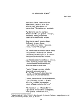 19
La persecución de Villa5
Anónimo
De nuestra patria, México querido
gobernando Carranza en el país,
pasaron doce mil americanos,
queriendo a Villa castigar por un desliz.
¡Ay! Carranza les dice afanoso:
"Si son valientes y lo quieren perseguir,
concedido, les doy el permiso
para que así se enseñen a morir".
Organizaron tras él persecusiones,
sin llegarle jamas a divisar,
y regresaban muy tristes y abatidos,
por no poder a Villa castigar.
Los soldaditos que vinieron desde Texas,
los pobrecitos comenzaron a temblar,
muy fatigados de ocho horas de camino,
los pobrecitos se querían regresar.
Aquellos soldados muestrábanse biliosos,
por las marchas penosas bajo el sol
y burlándose de ellos Pancho Villa,
les enviaba recados de dolor.
Pancho Villa ya no anda a caballo,
ni su gente tampoco andará,
Pancho Villa es dueño de airoplanos
y los alquila con gran comodidad.
Cuando creyeron que Villa estaba muerto,
todos gritaban con gusto y con afán:
"Ahora sí, queridos compañeros,
vamos a Texas cubiertos de honor".
Más no sabían que Villa estaba vivo
y que con él nunca habían ya de poder,
ahí si quieren hacerle una visita,
5
CELESTINO HERRERA FRIMONT. Corridos de la Revolución, Pachuca, Hidalgo, Ediciones del
Instituto Científico y Literario, 1934, pp. 72 a 78.
 