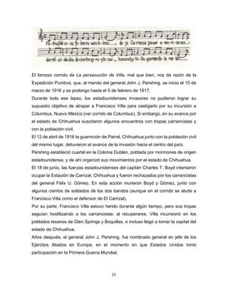 21
El famoso corrido de La persecución de Villa, mal que bien, nos da razón de la
Expedición Punitiva, que, al mando del general John J. Pershing, se inicio el 15 de
marzo de 1916 y se prolongo hasta el 5 de febrero de 1917.
Durante todo ese lapso, los estadounidenses invasores no pudieron lograr su
supuesto objetivo de atrapar a Francisco Villa para castigarlo por su incursión a
Columbus, Nuevo México (ver corrido de Columbus). Si embargo, en su avance por
el estado de Chihuahua suscitaron algunos encuentros con tropas carrancistas y
con la población civil.
El 12 de abril de 1916 la guarnición de Parral, Chihuahua junto con la población civil
del mismo lugar, detuvieron el avance de la invasión hacia el centro del país.
Pershing estableció cuartel en la Colonia Dublán, poblada por mormones de origen
estadounidense, y de ahí organizó sus movimientos por el estado de Chihuahua.
El 18 de junio, las fuerzas estadounidenses del capitán Charles T. Boyd intentaron
ocupar la Estación de Carrizal, Chihuahua y fueron rechazados por los carrancistas
del general Félix U. Gómez. En esta acción murieron Boyd y Gómez, junto con
algunos cientos de soldados de los dos bandos (aunque en el corrido se alude a
Francisco Villa como el defensor de El Carrizal).
Por su parte, Francisco Villa estuvo herido durante algún tiempo, pero sus tropas
seguían hostilizando a los carrancistas: al recuperarse, Villa incursionó en los
poblados texanos de Glen Springs y Boquillas, e incluso llegó a tomar la capital del
estado de Chihuahua.
Años después, el general John J. Pershing, fue nombrado general en jefe de los
Ejércitos Aliados en Europa, en el momento en que Estados Unidos tomó
participación en la Primera Guerra Mundial.
 