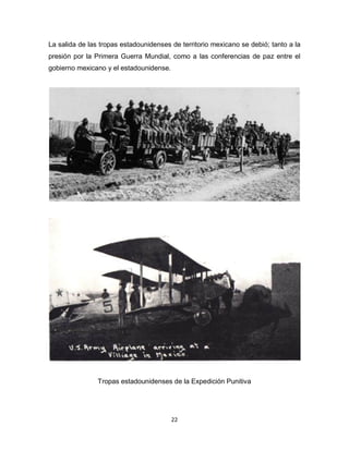 22
La salida de las tropas estadounidenses de territorio mexicano se debió; tanto a la
presión por la Primera Guerra Mundial, como a las conferencias de paz entre el
gobierno mexicano y el estadounidense.
Tropas estadounidenses de la Expedición Punitiva
 
