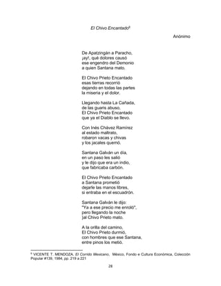 28
El Chivo Encantado6
Anónimo
De Apatzingán a Paracho,
¡ay!, qué dolores causó
ese engendro del Demonio
a quien Santana mato.
El Chivo Prieto Encantado
esas tierras recorrió
dejando en todas las partes
la miseria y el dolor.
Llegando hasta La Cañada,
de las guaris abuso,
El Chivo Prieto Encantado
que ya el Diablo se llevo.
Con Inés Chávez Ramírez
al estado maltrato,
robaron vacas y chivas
y los jacales quemó.
Santana Galván un día,
en un paso les salió
y le dijo que era un indio,
que fabricaba carbón.
El Chivo Prieto Encantado
a Santana prometió
dejarle las manos libres,
si entraba en el escuadrón.
Santana Galván le dijo:
"Ya a ese precio me enroló",
pero llegando la noche
}al Chivo Prieto mato.
A la orilla del camino,
El Chivo Prieto durmió,
con hombres que ese Santana,
entre pinos los metió.
6
VICENTE T. MENDOZA. El Corrido Mexicano, México, Fondo e Cultura Económica, Colección
Popular #139, 1984, pp. 219 a 221
 