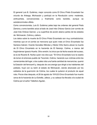 30
El general Luis B. Gutiérrez, mejor conocido como El Chivo Prieto Encantado fue
oriundo de Arteaga, Michoacán y participó en la Revolución como: maderista,
antihuertista, convencionista y finalmente como bandido, aunque se
autodenominaba villista.
Como convencionista, Luis B. Gutiérrez peleo bajo las ordenes del general Pedo
Zamora y como bandido actuó al lado de José Inés Chávez García (ver corrido de
José Inés Chávez García) y su superficie de acción abarco partes de los estados
de: Michoacán, Colima y Jalisco.
Los datos sobre la muerte de El Chivo Prieto Encantado son muy contradictorios:
mientras que en el corrido se menciona que quien mato al Chivo Encantado fue
Santana Galván; Vicente González Méndez y Héctor Ortiz Ibarra ubican la muerte
de El Chivo Encantado en la hacienda de El Naranjo, Colima, a manos del
tingüindense Ignacio Huerta. Otra versión; la única que da fecha exacta del suceso,
es la de Ricardo B. Nuñez quien nos dice que: "El Chivo Encantado tuvo la osadía
de tomar el entonces pueblo de Tecomán, Colima, haciendo sus víctimas entre los
comerciantes del lugar, a los cuales robo una fuerte cantidad de mercancías, quemó
la Estación del ferrocarril y; después de una arenga que dirigió a los habitantes del
poblado, huyó con su botín al estado de Michoacán, siendo alcanzado por los
soldados de la guarnición de Colima, los cuales le quitaron el producto de aquel
robo. Pocos días después, el 26 de agosto de 1916,El Chivo Encantado fue muerto
cerca de la hacienda de La Estrella, Jalisco, y su cabeza fue llevada a la ciudad de
Colima por el señor Telésforo Aguilar,
 