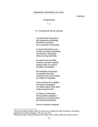 31
ROMANCE HISTÓRICO VILLISTA7
Anónimo
(Fragmentos)
(...)
IV.- Fusilamiento de los Juilones
Los del Primer Escuadrón
allí quedamos pendientes,
llevando la comisión
de ir a quemar los puentes.
La fecha del treinta y uno,
cuando ya había amanecido,
nos fuimos a descansar
hasta el arroyo del Nido.
En este arroyo del Nido
tuvimos muy bien cuidado,
porque cada uno estuvo
de saber el resultado.
No esperaba el enemigo,
en aquella hora fatal,
corriendo como aves tristes
por todito el mezquital.
Unos cuantos de a caballo,
los fueron a perseguir
y al darle baque8
para atrás
ninguno quería venir.
La tropa no interesaba
de los pobres pasajeros
querían que a la guarnición
los hicieran prisioneros.
Pocos momentos después
7
Romance Histórico Villista, (Diario en verso de un soldado de Villa), Chihuahua, Chihuahua,
publicación de Antonio Delgado, 1975, pp. 43 a 148.
8
Baque para atrás.- Baque barbarismo del inglés, back, atrás o detrás, de vuelta o retorno.
 