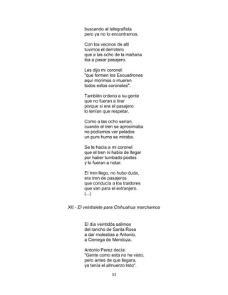 33
buscando al telegrafista
pero ya no lo encontramos.
Con los vecinos de allí
tuvimos el derrotero
que a las ocho de la mañana
iba a pasar pasajero.
Les dijo mi coronel:
"que formen los Escuadrones
aquí morimos o mueren
todos estos coroneles".
También ordeno a su gente
que no fueran a tirar
porque si era el pasajero
lo tenían que respetar.
Como a las ocho serían,
cuando el tren se aproximaba
no podíamos ver pelados
un puro humo se miraba.
Se le hacía a mi coronel
que el tren ni había de llegar
por haber tumbado postes
y lo fueran a notar.
El tren llego, no hubo duda,
era tren de pasajeros
que conducía a los traidores
que van para el extranjero.
(...)
XII.- El veintisiete para Chihuahua marchamos
El día veintidós salimos
del rancho de Santa Rosa
a dar molestias a Antonio,
a Cienega de Mendoza.
Antonio Perez decía:
"Gente como esta no he visto,
pero antes de que llegara,
ya tenía el almuerzo listo".
 