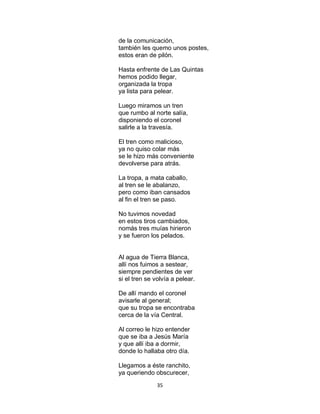 35
de la comunicación,
también les quemo unos postes,
estos eran de pilón.
Hasta enfrente de Las Quintas
hemos podido llegar,
organizada la tropa
ya lista para pelear.
Luego miramos un tren
que rumbo al norte salía,
disponiendo el coronel
salirle a la travesía.
El tren como malicioso,
ya no quiso colar más
se le hizo más conveniente
devolverse para atrás.
La tropa, a mata caballo,
al tren se le abalanzo,
pero como iban cansados
al fin el tren se paso.
No tuvimos novedad
en estos tiros cambiados,
nomás tres muías hirieron
y se fueron los pelados.
Al agua de Tierra Blanca,
allí nos fuimos a sestear,
siempre pendientes de ver
si el tren se volvía a pelear.
De allí mando el coronel
avisarle al general;
que su tropa se encontraba
cerca de la vía Central.
Al correo le hizo entender
que se iba a Jesús María
y que allí iba a dormir,
donde lo hallaba otro día.
Llegamos a éste ranchito,
ya queriendo obscurecer,
 
