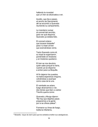 36
hallando la novedad
que un tren se alcanzaba a ver.
Aurelio, que iba a paseo,
al rancho de Sacramento
allí se encontró a Quevedo
reuniendo su campamento.
Le mandaron avisar
al coronel del ranchito,
para ver qué disponía,
Quevedo ya estaba listo.
El coronel ordeno
que tocaran botasilla9
para ir a traer al tren
que acercándose venía.
Tanto Quevedo como él,
su tropa la organizaron,
poniéndole en tiradores
y en tiradores quedaron.
El tren se nos devolvio,
quién sabe porqué lo haría,
cuando ya se disponía
a entrar para La Boquilla.
Al fin dejaron los puestos,
no había esperanza ninguna,
volviéndose a acampar
como cosa de la una.
El veintiséis se aclaro,
luego alcanzamos a ver,
dos trenes que iban a Juárez
Treviño quería correr.
Quevedo y Murga dijeron:
"No hay que dejarlos pasar,
preparemos a la gente
por si se ofrece pelear".
Formaron su línea de fuego,
todita la infantería,
9
Botasilla.- toque de clarín para que los soldados ensillen sus cabalgaduras .
 
