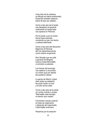 39
A las diez de la mañana,
ya Murga se había embarcado,
haciendo también balance
pieza de pan por pelado.
Como a las dos de la tarde,
nos despacho el general,
ordenando al maquinista
nos apeara en Peronal.
Por la tarde y por la noche
iba la tropa azorada,
comiendo su pan con leche
y cabeza tatemada.
Como a las seis del dieciocho
llegamos al Peronal,
allí nos desembarcamos
como ordeno el general.
Don Nicolás que era jefe
y general de Brigada
avanzo hasta Bermejillo
a correrlos a patadas.
Los trenes del enemigo
nos salieron a encontrar,
no creían que por detrás
los pudieron atacar.
La gente de Martín López
días antes se adelanto,
les pudo quitar un tren
y el otro se les salió.
Como a las seis de la tarde
un correo mando a avisar:
"Bermejillo está tomado
no tienen que vacilar".
Fernández mando ordenar
la tropa se organizara
y después de organizada
a Bermejillo avanzara.
Pasamos por la estación
 