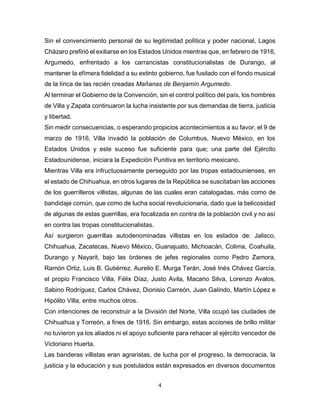 4
Sin el convencimiento personal de su legitimidad polìtica y poder nacional, Lagos
Cházaro prefirió el exiliarse en los Estados Unidos mientras que, en febrero de 1916,
Argumedo, enfrentado a los carrancistas constitucionalistas de Durango, al
mantener la efímera fidelidad a su extinto gobierno, fue fusilado con el fondo musical
de la lírica de las recién creadas Mañanas de Benjamín Argumedo.
Al terminar el Gobierno de la Convención, sin el control político del país, los hombres
de Villa y Zapata continuaron la lucha insistente por sus demandas de tierra, justicia
y libertad.
Sin medir consecuencias, o esperando propicios acontecimientos a su favor, el 9 de
marzo de 1916, Villa invadió la población de Columbus, Nuevo México, en los
Estados Unidos y este suceso fue suficiente para que; una parte del Ejército
Estadounidense, iniciara la Expedición Punitiva en territorio mexicano.
Mientras Villa era infructuosamente perseguido por las tropas estadounienses, en
el estado de Chihuahua, en otros lugares de la República se suscitaban las acciones
de los guerrilleros villistas, algunas de las cuales eran catalogadas, màs como de
bandidaje común, que como de lucha social revoluicionaria, dado que la belicosidad
de algunas de estas guerrillas, era focalizada en contra de la poblaciòn civil y no asì
en contra las tropas constitucionalistas.
Así surgieron guerrillas autodenominadas villistas en los estados de: Jalisco,
Chihuahua, Zacatecas, Nuevo México, Guanajuato, Michoacán, Colima, Coahuila,
Durango y Nayarit, bajo las òrdenes de jefes regionales como Pedro Zamora,
Ramón Ortiz, Luis B. Gutiérrez, Aurelio E. Murga Terán, José Inés Chávez García,
el propio Francisco Villa, Félix Díaz, Justo Avila, Macario Silva, Lorenzo Avalos,
Sabino Rodríguez, Carlos Chávez, Dionisio Carreón, Juan Galindo, Martín López e
Hipólito Villa, entre muchos otros.
Con intenciones de reconstruir a la División del Norte, Villa ocupó las ciudades de
Chihuahua y Torreón, a fines de 1916. Sin embargo, estas acciones de brillo militar
no tuvieron ya los aliados ni el apoyo suficiente para rehacer al ejército vencedor de
Victoriano Huerta.
Las banderas villistas eran agraristas, de lucha por el progreso, la democracia, la
justicia y la educación y sus postulados están expresados en diversos documentos
 