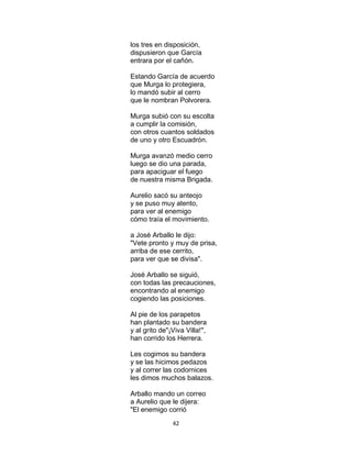 42
los tres en disposición,
dispusieron que García
entrara por el cañón.
Estando García de acuerdo
que Murga lo protegiera,
lo mandó subir al cerro
que le nombran Polvorera.
Murga subió con su escolta
a cumplir la comisión,
con otros cuantos soldados
de uno y otro Escuadrón.
Murga avanzó medio cerro
luego se dio una parada,
para apaciguar el fuego
de nuestra misma Brigada.
Aurelio sacó su anteojo
y se puso muy atento,
para ver al enemigo
cómo traía el movimiento.
a José Arballo le dijo:
"Vete pronto y muy de prisa,
arriba de ese cerrito,
para ver que se divisa".
José Arballo se siguió,
con todas las precauciones,
encontrando al enemigo
cogiendo las posiciones.
Al pie de los parapetos
han plantado su bandera
y al grito de"¡Viva Villa!",
han corrido los Herrera.
Les cogimos su bandera
y se las hicimos pedazos
y al correr las codornices
les dimos muchos balazos.
Arballo mando un correo
a Aurelio que le dijera:
"El enemigo corrió
 