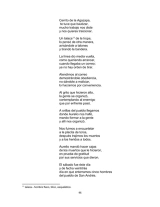 46
Cerrito de la Agazapa,
te tuve que bautizar,
mucho trabajo nos diste
y nos quieres traicionar.
Un talaca11
de la tropa,
lo pensó de otra manera,
avisándole a talones
y tirando la bandera.
La línea dio media vuelta,
como queriendo arrancar,
cuando llegaba un correo;
ya no hay orden de tirar.
Atendimos al correo
demostrándole obediencia,
no dándole a maliciar,
lo hacíamos por conveniencia.
Al grito que hicieron alto,
la gente se organizó,
contemplando al enemigo
que por enfrente pasó.
A orillas del pueblo llegamos
donde Aurelio nos halló,
mando formar a la gente
y allí nos organizó.
Nos fuimos a encuartelar
a la placita de toros,
después trajimos los muertos
y a los heridos a todos.
Aurelio mandó hacer cajas
de los muertos que le hicieron,
en prueba de gratitud
por sus servicios que dieron.
El sábado fue éste día
y de fecha veintitrés
día en que enterramos cinco hombres
del pueblo de San Andrés.
11
talaca.- hombre flaco, tilico, esquelético.
 