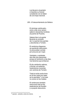 47
Los llevaron al panteón
a hacerles su funeral
cumpliendo con el deber
de una tropa nacional.
XXI.- El descarrilamiento de Rellano
El domingo veinticuatro,
como a las cinco serían,
salieron doscientos hombres
al puente de Picardía.
Salazar llevó a la gente
llevando la comisión
de ir a quemar los puentes
y devolverse a Torreón.
El veinticinco llegamos,
ya queriendo obscurecer,
no procuraban comida
por procurar por mujer.
Veintiséis y veintisiete,
dos días que descansar,
porque el veintiocho a las diez,
nos tenemos que embarcar.
El día veintiocho salimos,
a formar a la estación,
haciéndonos inocentes
con venimos de Torreón.
Toda la noche anduvimos
en el tren sobre los rieles
se le asentaba12
a la tropa
no comer en los hoteles.
El veintinueve también
anduvimos todo el día
pasándonos de Escalón
y a poquito obscurecía.
12
asentar.- extrañar, echar de menos.
 