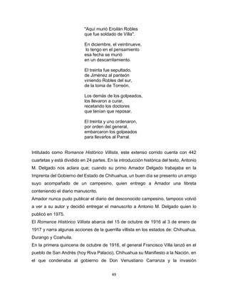 49
"Aquí murió Eroilán Robles
que fue soldado de Villa".
En diciembre, el veintinueve,
lo tengo en el pensamiento
esa fecha se murió
en un descarrilamiento.
El treinta fue sepultado,
de Jiménez al panteón
viniendo Robles del sur,
de la toma de Torreón.
Los demás de los golpeados,
los llevaron a curar,
recetando los doctores
que tenían que reposar.
El treinta y uno ordenaron,
por orden del general,
embarcaron los golpeados
para llevarlos al Parral.
Intitulado como Romance Histórico Villista, este extenso corrido cuenta con 442
cuartetas y está dividido en 24 partes. En la introducción histórica del texto, Antonio
M. Delgado nos aclara que; cuando su primo Amador Delgado trabajaba en la
Imprenta del Gobierno del Estado de Chihuahua, un buen día se presento un amigo
suyo acompañado de un campesino, quien entrego a Amador una libreta
conteniendo el diario manuscrito.
Amador nunca pudo publicar el diario del desconocido campesino, tampoco volvió
a ver a su autor y decidió entregar el manuscrito a Antonio M. Delgado quien lo
publicó en 1975.
El Romance Histórico Villista abarca del 15 de octubre de 1916 al 3 de enero de
1917 y narra algunas acciones de la guerrilla villista en los estados de: Chihuahua,
Durango y Coahuila.
En la primera quincena de octubre de 1916, el general Francisco Villa lanzó en el
pueblo de San Andrés (hoy Riva Palacio), Chihuahua su Manifiesto a la Nación, en
el que condenaba al gobierno de Don Venustiano Carranza y la invasión
 