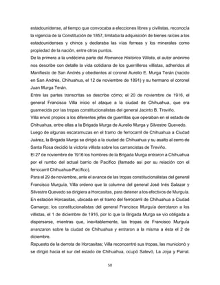 50
estadounidense, al tiempo que convocaba a elecciones libres y civilistas, reconocía
la vigencia de la Constitución de 1857, limitaba la adquisición de bienes raíces a los
estadounidenses y chinos y declaraba las vías ferreas y los minerales como
propiedad de la nación, entre otros puntos.
De la primera a la undécima parte del Romance Histórico Villista, el autor anónimo
nos describe con detalle la vida cotidiana de los guerrilleros villistas, adheridos al
Manifiesto de San Andrés y obedientes al coronel Aurelio E. Murga Terán (nacido
en San Andrés, Chihuahua, el 12 de noviembre de 1891) y su hermano el coronel
Juan Murga Terán.
Entre las partes transcritas se describe cómo; el 20 de noviembre de 1916, el
general Francisco Villa inicio el ataque a la ciudad de Chihuahua, que era
guarnecida por las tropas constitucionalistas del general Jacinto B. Treviño.
Villa envió propios a los diferentes jefes de guerrillas que operaban en el estado de
Chihuahua, entre ellas a la Brigada Murga de Aurelio Murga y Silvestre Quevedo.
Luego de algunas escaramuzas en el tramo de ferrocarril de Chihuahua a Ciudad
Juárez, la Brigada Murga se dirigió a la ciudad de Chihuahua y su asalto al cerro de
Santa Rosa decidió la victoria villista sobre los carrancistas de Treviño.
El 27 de noviembre de 1916 los hombres de la Brigada Murga entraron a Chihuahua
por el rumbo del actual barrio de Pacífico (llamado así por su relación con el
ferrocarril Chihuahua-Pacífico).
Para el 29 de noviembre, ante el avance de las tropas constitucionalistas del general
Francisco Murguía, Villa ordeno que la columna del general José Inés Salazar y
Silvestre Quevedo se dirigiera a Horcasitas, para detener a los efectivos de Murguía.
En estación Horcasitas, ubicada en el tramo del ferrocarril de Chihuahua a Ciudad
Camargo; los constitucionalistas del general Francisco Murguía derrotaron a los
villistas, el 1 de diciembre de 1916, por lo que la Brigada Murga se vio obligada a
dispersarse, mientras que, inevitablemente, las tropas de Francisco Murguía
avanzaron sobre la ciudad de Chihuahua y entraron a la misma a ésta el 2 de
diciembre.
Repuesto de la derrota de Horcasitas; Villa reconcentró sus tropas, las municionó y
se dirigió hacia el sur del estado de Chihuahua, ocupó Satevó, La Joya y Parral.
 