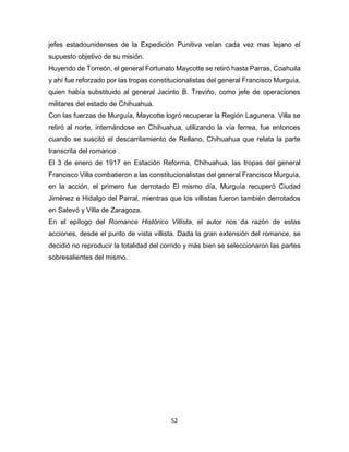 52
jefes estadounidenses de la Expedición Punitiva veían cada vez mas lejano el
supuesto objetivo de su misión.
Huyendo de Torreón, el general Fortunato Maycotte se retiró hasta Parras, Coahuila
y ahí fue reforzado por las tropas constitucionalistas del general Francisco Murguía,
quien había substituido al general Jacinto B. Treviño, como jefe de operaciones
militares del estado de Chihuahua.
Con las fuerzas de Murguía, Maycotte logró recuperar la Región Lagunera. Villa se
retiró al norte, internándose en Chihuahua, utilizando la vía ferrea, fue entonces
cuando se suscitó el descarrilamiento de Rellano, Chihuahua que relata la parte
transcrita del romance .
El 3 de enero de 1917 en Estación Reforma, Chihuahua, las tropas del general
Francisco Villa combatieron a las constitucionalistas del general Francisco Murguía,
en la acción, el primero fue derrotado El mismo día, Murguía recuperó Ciudad
Jiménez e Hidalgo del Parral, mientras que los villistas fueron también derrotados
en Satevó y Villa de Zaragoza.
En el epílogo del Romance Histórico Villista, el autor nos da razón de estas
acciones, desde el punto de vista villista. Dada la gran extensión del romance, se
decidió no reproducir la totalidad del corrido y más bien se seleccionaron las partes
sobresalientes del mismo.
 