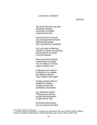 55
La toma de La Piedad13
Anónimo
Con fecha día quince de abril,
amanecer dieciseis,
ha tomado La Piedad
el general don Inés.
Serían las cinco o las seis
que a la plaza iban entrando,
soldados del general,
¡Ah!, qué bien iban quedando.
¡Ay!, qué valor de Ramírez,
cuando a la plaza iba entrando,
se fue derecho al cuartel
y los iba fusilando.
Decía don Ramón Ochoa,
cuadrándose a la pared:
"Ya me mataron a mi hijo,
ahora lo vamos a ver".
Luego que ya lo mataron
lo echaron en su caballo,
los villistas se decían:
"Aquí mataron buen gallo".
A fuego cerrado entraron,
todititos los villistas;
a fuego querían salir,
pobrecitos carrancistas.
Los villistas les decían:
"Pelones hijos del seis,
se salió del camposanto
mi general don Inés.
El teniente Nares decía,
con su sombrero de pelos:
13
ALVARO OCHOA SERRANO. La Violencia en Michoacán (Ahí viene Chávez García), México,
Gobierno del Estado de Michoacán / Instituto Michoacano de Cultura, 1990, pp. 262 a 263.
 