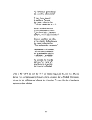 56
"Si vieran qué ganas traigo
de encontrar a Caballero".
A puro fuego taparon
la salida de Zamora,
los carrancistas decían:
"Cuántos moriremos ahora".
Iba el capitán Abraham
por la calle del Cincuenta:
"¿En dónde está Caballero,
señores, dónde se encuentra?"
Cuando ya el tren les silbó,
en la estación de Santa Ana
los carrancistas decían:
"Que repiquen las campanas".
Decía el señor Caballero:
"No han tenido novedad
los que sobraron decían:
"Tomaron a La Piedad".
Ya con esa me despido
con una "pe" y una "a",
aquí termina el corrido;
La toma de La Piedad.
Entre el 15 y el 16 de abril de 1917, las tropas irregulares de José Inés Chávez
García (ver corrido) ocuparon brevemente la poblacion de La Piedad, Michoacán;
en una de las múltiples correrías de los chavistas. En esos días los chavistas se
autonombraban villistas.
 