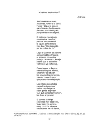 57
Combate de Numarán14
Anónimo
Salió de Huandacareo,
José Inés, rumbo a la sierra,
Flores y López lo siguen,
para hacerles fuerte guerra,
pero eso no lo consiguen,
porque Inés no los espera.
El gobierno muy airado,
mandándole desafíos,
pero de temores llenos
le siguen para el Bajío,
Inés dice: "Hoy la decido,
por las orillas del río".
Llego al Carmen, se afortina
con admirable estrategia,
el gobierno no camina,
pues ya, al contrario, lo deja
y teme que lo extermine
y el miedo ya no lo deja.
Flores llego a la Tepuza,
se metieron'para adentro,
entraron y se robaron
los ornamentos del templo,
y varias cosas violaron
que pronto vieron l’ejemplo.
Los villistas desvelados
cansados de caminar
toditos muy fatigados
y con ganas de pelear;
"Ah, qué ganas les traemos",
les dicen al general.
El coronel Madrigal
se acerca muy obediente,
"Aquí estoy mi general,
estoy con toda mi gente,
sus órdenes me ha de dar,
14
ALVARO OCHOA SERRANO. La violencia en Michoacán (Ahí viene Chávez García), Op. Cit. pp.
270 a 272.
 