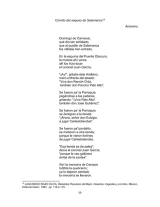 59
Corrido del saqueo de Salamanca15
Anónimo
Domingo de Carnaval,
qué día tan señalado,
que al pueblo de Salamanca
los villistas han entrado.
En la esquina del Puente Obscuro,
la música ahí venía,
allí los hizo tocar
el coronel Juan García.
"¡Ay!", gritaba éste Arellano,
mero enfrente del abasto:
"Viva don Ramón Ortiz,
también don Pancho Palo Alto".
Se fueron pa' la Parroquia
pegándose a las paderes,
gritando: "¡Viva Palo Alto!
también don José Gutiérrez".
Se fueron pa’ la Parroquia
se deregían a la tienda;
"¡Ahora, señor don Eulogio,
a jugar Carlestoliendas".
Se fueron pa'l portalito,
se metieron a otra tienda;
porque le vieron fortines
de jugar Carlestoliendas.
"Esa tienda es de pelea",
decía el coronel Juan García;
"porque le veo gallinero
arriba de la azotea".
iAy! la mercería de Campos
toditita la quebraron;
ya lo dejaron sentado
la mercería se llevaron.
15
JUAN DIEGO RAZO OLIVA. Rebeldes Populares del Bajío. Hazañas, tragedias y corridos, México,
Editorial Katún, 1983, pp. 118 a 119.
 