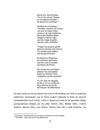 60
Decía don José Rosales:
"Ya yo me voy pa' Celaya,
ya me dejaron sentado
se llevaron la cambaya.16
Gritaban los Tecolotes:17
"También nosotros ahí vamos
’ora que se vayan todos
vamos a ver qué arañamos.
Decía don Matilde Alfaro:
"Salgan si tienen valor;
aquí les traigo el gallito
que les mato a Peñaflor”.
"Traigo muy poquita gente"
decía el coronel Juan García.
"Yo quisiera que saliera
toda la gendarmería'.'.
Se llevaron a Espinoza,
se lo llevaron pa'l cerro,
que iba a ser el rayador,
repartidor del dinero.
Por el lado de Las Playas
gritaban las avanzadas,
decía don Ramón Ortiz:
"¡Sálganle, gorras aguadas!"
Ya con ésta me despido,
de día y con su confianza.
Aquí termina el corrido
del Saqueo de Salamanca.
En éste corrido se nos da relación de como; el 28 de febrero de 1918, la ciudad de
Salamanca, Guanajuato, que en forma austera celebraba la fiesta de carnaval
(carlestoliendas en el corrido), sufrió un ataque por parte de las guerrillas villistas
guanajuatenses dirigidas por los jefes: Ramón Ortiz, Matilde Alfaro, Antonio
Arellano, Macario Silva, Juan García, Pancho Palo Alto y José Gutiérrez. Los
16
Cambaya.- denominación que se aplica a objetos de buena calidad.
17
Tecolotes.- mote que se da a los gendarmes.
 