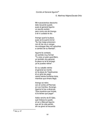 64
Corrido al General Aguirre20
E. Martínez Nájera/Zavala Ortiz
Mil nuevecientos dieciocho
éste recuerdo quedó,
pues el general Aguirre
un escrito recibió,
pero como era de Arango
a él ni cuidado le dio.
Arango quería la plaza,
pues se la quería torrar;
"Su hijo traigo prisionero
con él me voy a vengar,
me entregas diez mil cartuchos
a cambio de su libertad".
Aguirre le contesto,
en sentido muy formal:
"Tu eres un gran guerrillero,
yo también soy general,
la plaza no te la entrego
ya te puedes retirar".
En su caballo retinto
el general se montó,
en la plaza de Tepehuanes
él un grito les pegó,
ciento treinta hombres traía,
mientras que Amaro llegó.
Arango se retiro
con el rumbo al Pitorreal,
en Los Cerritos, Durango,
Aguirre lo fue a alcanzar,
"Esa injusticia que hiciste,
tú la tienes que pagar".
Adiós rancho de El Ojito,
qué tristeza te quedó,
al ver a Manuel Aguirre
que ahí la vida perdió,
ahí se gravó el recuerdo
20
Ibid, p. 27
 