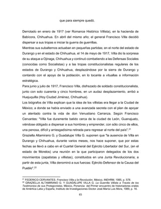 65
que para siempre quedó.
Derrotado en enero de 1917 (ver Romance Histórico Villista), en la hacienda de
Babícora, Chihuahua. En abril del mismo año; el general Francisco Villa decidió
dispersar a sus tropas e iniciar la guerra de guerrillas.
Mientras sus subalternos actuaban en pequeñas partidas; en el norte del estado de
Durango y en el estado de Chihuahua, el 14 de mayo de 1917, Villa dio la sorpresa
de su ataque a Ojinaga, Chihuahua y continuó combatiendo a las Defensas Sociales
(conocidas como Socialistas) y a las tropas constitucionalistas regulares de los
estados de Durango y Chihuahua, desplazándose por la sierra de Durango y
contando con el apoyo de la población, en lo tocante a vituallas e información
estratégica.
Para junio y julio de 1917, Francisco Villa, disfrazado de soldado constitucionalista,
junto con solo cuarenta y cinco hombres, en un audaz desplazamiento, arribó a
Huejuquilla (Hoy Ciudad Jiménez, Chihuahua).
Los biógrafos de Villa explican que la idea de los villistas era llegar a la Ciudad de
México; a donde se había enviado a una avanzada secreta con el plan de apoyar
un atentado contra la vida de don Venustiano Carranza. Según Francisco
Cervantes: "Villa fue duramente batido cerca de la ciudad de León, Guanajuato,
viéndose obligado a dispersar a sus hombres y emprender, con sólo cinco de ellos,
una penosa, difícil y arriesgadísima retirada para regresar al norte del país".21
Graziella Altamirano G. y Guadalupe Villa G. suponen que "la ausencia de Villa en
Durango y Chihuahua, durante varios meses, nos hace suponer, que por estas
fechas se llevó a cabo en el Cuartel General del Ejército Libertador del Sur, (en el
estado de Morelos) una reunión en la que participaron delegados de los dos
movimientos (zapatistas y villistas), constituidos en una Junta Revolucionaria; a
partir de esta junta, Villa denominó a sus fuerzas: Ejército Defensor de la Causa del
Pueblo".22
21
FEDERICO CERVANTES. Francisco Villa y la Revolución, México, INEHRM, 1985, p. 578.
22
GRAZIELLA ALTAMIRANO G. Y GUADALUPE VILLA G. La Guerrilla Villista a Través de los
Testimonios de sus Protagonistas, México, Ponencia del Primer encuentro de historiadores orales
de Amértica Latia y España, Instituto de Investigaciones Doctor José María Luis Mora, 1989, p. 16.
 