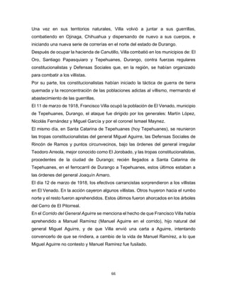 66
Una vez en sus territorios naturales, Villa volvió a juntar a sus guerrillas,
combatiendo en Ojinaga, Chihuahua y dispersando de nuevo a sus cuerpos, e
iniciando una nueva serie de correrías en el norte del estado de Durango.
Después de ocupar la hacienda de Canutillo, Villa combatió en los municipios de: El
Oro, Santiago Papasquiaro y Tepehuanes, Durango, contra fuerzas regulares
constitucionalistas y Defensas Sociales que, en la región, se habían organizado
para combatir a los villistas.
Por su parte, los constitucionalistas habían iniciado la táctica de guerra de tierra
quemada y la reconcentración de las poblaciones adictas al villismo, mermando el
abastecimiento de las guerrillas.
El 11 de marzo de 1918, Francisco Villa ocupó la población de El Venado, municipio
de Tepehuanes, Durango, el ataque fue dirigido por los generales: Martín López,
Nicolás Fernández y Miguel García y por el coronel Ismael Maynez.
El mismo día, en Santa Catarina de Tepehuanes (hoy Tepehuanes), se reunieron
las tropas constitucionalistas del general Miguel Aguirre, las Defensas Sociales de
Rincón de Ramos y puntos circunvecinos, bajo las órdenes del general irregular
Teodoro Arreola, mejor conocido como El Jorobado, y las tropas constitucionalistas,
procedentes de la ciudad de Durango; recién llegados a Santa Catarina de
Tepehuanes, en el ferrocarril de Durango a Tepehuanes, estos últimos estaban a
las órdenes del general Joaquín Amaro.
El día 12 de marzo de 1918, los efectivos carrancistas sorprendieron a los villistas
en El Venado. En la acción cayeron algunos villistas. Otros huyeron hacia el rumbo
norte y el resto fueron aprehendidos. Estos últimos fueron ahorcados en los árboles
del Cerro de El Pitorreal.
En el Corrido del General Aguirre se menciona el hecho de que Francisco Villa había
aprehendido a Manuel Ramírez (Manuel Aguirre en el corrido), hijo natural del
general Miguel Aguirre, y de que Villa envió una carta a Aguirre, intentando
convencerlo de que se rindiera, a cambio de la vida de Manuel Ramírez, a lo que
Miguel Aguirre no contesto y Manuel Ramírez fue fusilado.
 