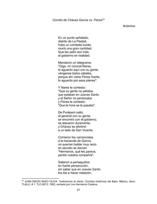 67
Corrido de Chávez Garcia vs. Flores23
Anónimo
En un punto señalado,
distrito de La Piedad,
hubo un combate lucido,
murió una gran cantidad.
Que les pelió don Inés
al gobierno en realidad.
Mandaron un telegrama:
"Oiga, mi coronel Nares,
lo aguardo aquí con su gente,
vénganse todos cabales,
porque ahí viene Flores fuerte;
lo aguardo por esos planes".
Y Nares le contesto:
"Que su gente no peliaba,
que estaban en Jueves Santo
y el Señor no perdonaba
y Flores le contesto:
"Que la hora se le pasaba".
De Purépero salió,
el general con su gente,
se encontró con el gobierno,
se atacaron duramente;
y Chávez se afortinó
a un lado de San Vicente.
Corrieron los carrancistas
a la hacienda de García,
no querían hablar muy recio
en secreto se decían:
"Hermanos, qué les parece,
perdió nuestra compañía".
Salieron a perseguirlos
en fuerte persecución,
sin saber que en Jueves Santo
los iba a hacer matazón;
23
JUAN DIEGO RAZO OLIVA. Testimonios al viento. Corridos históricos del Bajío, México, disco
TLALLI, # 1. TLC-8013, 1983, cantado por Los Hermanos Cadena.
 
