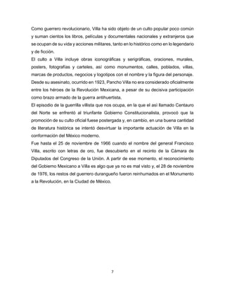 7
Como guerrero revolucionario, Villa ha sido objeto de un culto popular poco común
y suman cientos los libros, películas y documentales nacionales y extranjeros que
se ocupan de su vida y acciones militares, tanto en lo histórico como en lo legendario
y de ficción.
El culto a Villa incluye obras iconográficas y serigráficas, oraciones, murales,
posters, fotografías y carteles, así como monumentos, calles, poblados, villas,
marcas de productos, negocios y logotipos con el nombre y la figura del personaje.
Desde su asesinato, ocurrido en 1923, Pancho Villa no era considerado oficialmente
entre los héroes de la Revolución Mexicana, a pesar de su decisiva participación
como brazo armado de la guerra antihuertista.
El episodio de la guerrilla villista que nos ocupa, en la que el asì llamado Centauro
del Norte se enfrentó al triunfante Gobierno Constitucionalista, provocó que la
promoción de su culto oficial fuese postergada y, en cambio, en una buena cantidad
de literatura histórica se intentó desvirtuar la importante actuación de Villa en la
conformación del México moderno.
Fue hasta el 25 de noviembre de 1966 cuando el nombre del general Francisco
Villa, escrito con letras de oro, fue descubierto en el recinto de la Cámara de
Diputados del Congreso de la Uniòn. A partir de ese momento, el reconocimiento
del Gobierno Mexicano a Villa es algo que ya no es mal visto y, el 28 de noviembre
de 1976, los restos del guerrero durangueño fueron reinhumados en el Monumento
a la Revolución, en la Ciudad de México.
 