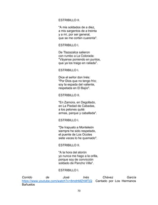 70
ESTRIBILLO II.
"A mis soldados de a diez,
a mis sargentos de a treinta
y a mí, por ser general,
que se me corten cuarenta".
ESTRIBILLO I.
De Tlazazalca salieron
con rumbo a La Colorada:
"Váyanse poniendo en puntos,
que ya los traigo en railada".
ESTRIBILLO I.
Dice el señor don Inés:
"Por Dios que no tengo frío;
soy la espada del valiente,
respetada en El Bajío".
ESTRIBILLO II.
"En Zamora, en Degollado,
en La Piedad de Cabadas,
a los pelones quité:
armas, parque y caballada".
ESTRIBILLO I.
"De Irapuato a Monteleón
siempre he sido respetado,
el puente de Los Ocotes
siete veces lo he quemado".
ESTRIBILLO II.
"A la hora del atorón
yo nunca me hago a la orilla,
porque soy de convicción
soldado de Pancho Villa".
ESTRIBILLO I.
Corrido de José Inés Chávez García
https://www.youtube.com/watch?v=8mdhMZhMTjQ Cantado por Los Hermanos
Bañuelos
 