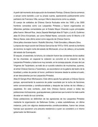 72
A partir del momento de la ejecución de Anastasio Pantoja, Chávez García comenzo
a actuar como bandido y por su propia cuenta, apareciendo publicamenté como
partidario de Francisco Villa, aunque Villa lo desconocía como su adepto.
El cuerpo de soldados de Chávez García fluctuaba entre los 1000 y los 3000
hombres conocidos como Los Leopardos Pintados y fueron organizados en
diferentes partidas comandadas por el Estado Mayor Chavista cuyos principales
jefes fueron: Manuel Roa, Jesús Zepeda Madrigal alias El Tejón y Luis B. Gutiérrez
alias El Chivo Encantado, así como Rafael Nares, conocido como El Mocho o El
Manco Nares; este último actuó como segundo de Chávez García.
Otros jefes chavistas fueron: Rodolfo Sánchez, Fidel González y Macario Silva.
La época de mayor acción de Chávez García fue de 1915 a 1918, siendo su territorio
de dominio: la región norte del estado de Michoacán, el sur de Jalisco y el suroeste
del estado de Guanajuato.
El saqueo, el asesinato, la tortura y la violación fueron las constantes de los asaltos
de los chavistas; en especial la violación se convirtió en la obsesión de los
Leopardos Pintados y todavía es muy sonado, en la conseja popular, el caso de Las
Vírgenes de Tacámbaro; se trató de un suicidio colectivo de muchachas, quienes,
al entrar Chávez García a Tacámbaro, se escondieron en la galería del teatro de la
localidad y antes de perder el honor, prefirieron lanzarse desde la azotea al suelo,
al ser descubiertas por los Leopardos Pintados.
Alias El Gengis Khan Michoacano. Este último apodo fue aplicado a Chávez García
porque, aprovechando la ausencia de poder suscitada por la lucha de facciones
entre convencionistas y constitucionalistas y después las luchas de los villistas y
zapatistas. En este contexto, José Inés Chávez García arrasó a todas las
poblaciones michoacanas, guanajuatenses y jaliciences que tuvieron la mala suerte
de estar en medio de sus correrías.
Estas poblaciones se defendían de las agresiones de los Leopardos Pintados
mediante la organización de Defensas Civiles, y estas autodefensas, en última
instancia, junto con algunos destacamentos constitucionalistas, fueron las únicas
fuerzas que opusieron una precaria resistencia a quien se consideró a sí mismo
gobernador de Michoacán.
 