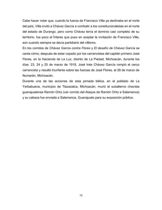 73
Cabe hacer notar que; cuando la fuerza de Francisco Villa ya declinaba en el norte
del país, Villa invitó a Chávez García a combatir a los constitucionalistas en el norte
del estado de Durango, pero como Chávez tenía el dominio casi completo de su
territorio, fue poco el Ínteres que puso en aceptar la invitación de Francisco Villa,
aún cuando siempre se decía partidiario del villismo.
En los corridos de Chávez García contra Flores y El desafío de Chávez García se
canta cómo; después de estar copado por los carrancistas del capitán primero José
Flores, en la Hacienda de La Luz, distrito de La Piedad, Michoacán, durante los
días: 23, 24 y 25 de marzo de 1918, José Inés Chávez García rompió el cerco
carrancista y resultó triunfante sobre las fuerzas de José Flores, el 28 de marzo de
Numarán, Michoacán.
Durante una de las acciones de esta jornada bélica, en el poblado de La
Yerbabuena, municipio de Tlazazalca, Michoacán, murió el subalterno chavista
guanajuatense Ramón Ortiz (ver corrido del Ataque de Ramón Ortiz a Salamanca)
y su cabeza fue enviada a Salamanca, Guanajuato para su exposición pública.
 